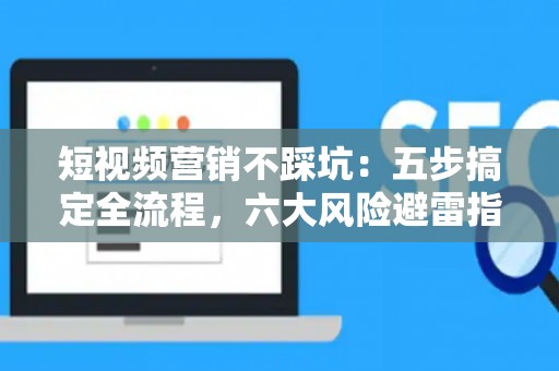 短视频营销不踩坑：五步搞定全流程，六大风险避雷指南