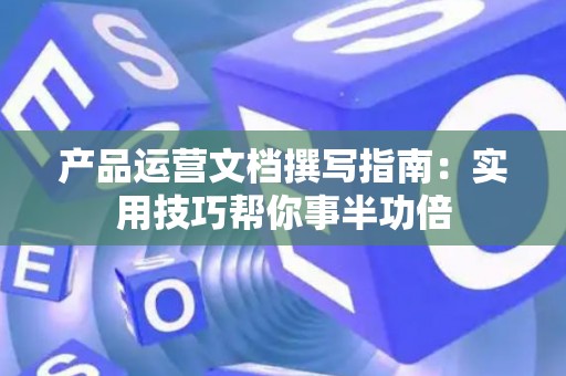 产品运营文档撰写指南：实用技巧帮你事半功倍